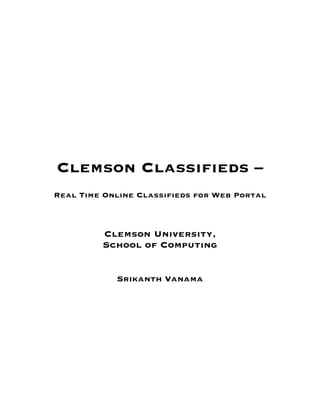 Clemson Classifieds –
       Real Time Online Classifieds for Web Portal



                Clemson University,
                School of Computing


                   Srikanth Vanama
                            	
  
                            	
  
                                   	
  
                                   	
  
                                   	
  
                                   	
  
                                   	
  
                                   	
  
                                   	
  
	
  
	
  
	
  
 
