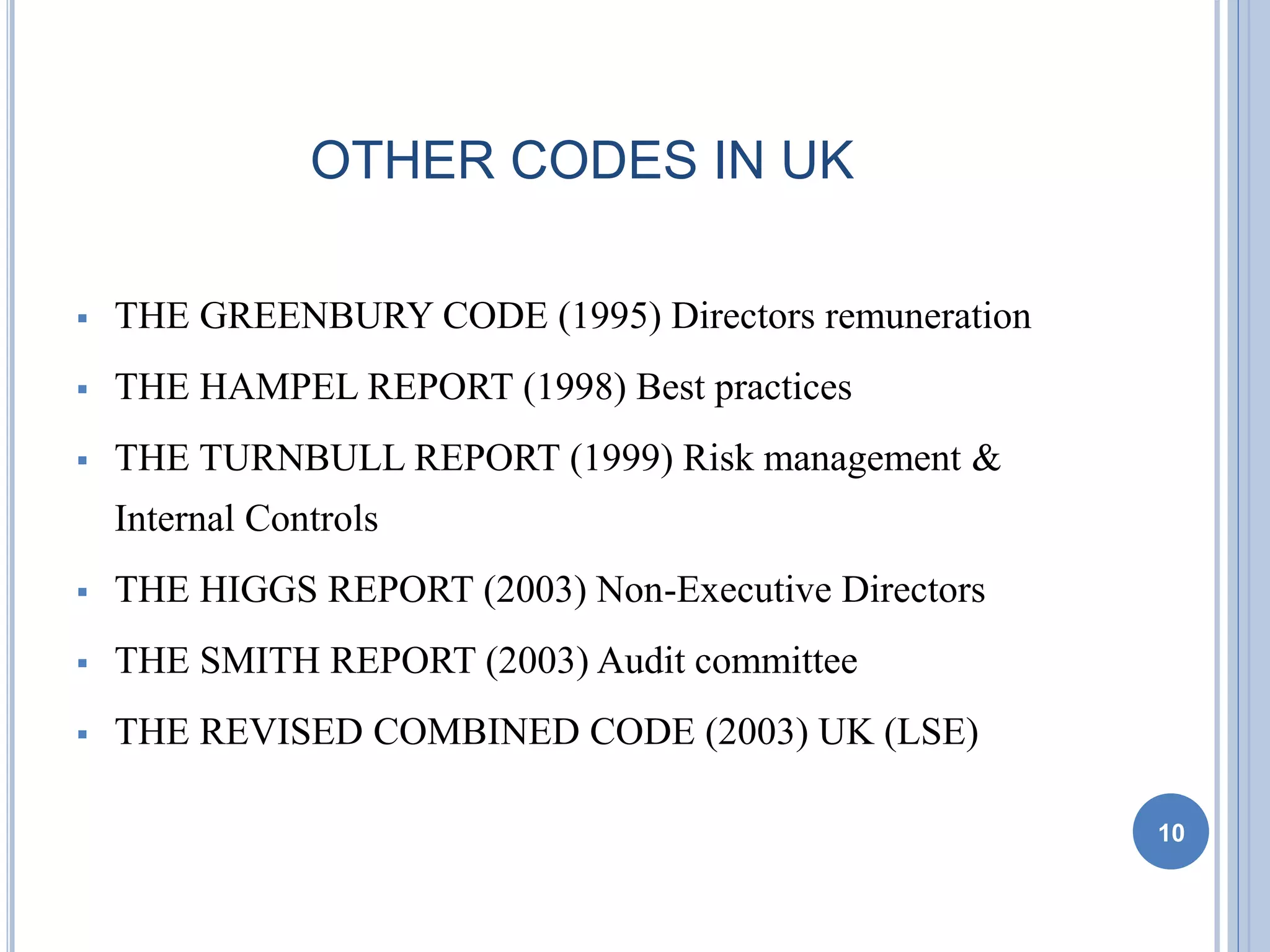 OTHER CODES IN UK
 THE GREENBURY CODE (1995) Directors remuneration
 THE HAMPEL REPORT (1998) Best practices
 THE TURNBULL REPORT (1999) Risk management &
Internal Controls
 THE HIGGS REPORT (2003) Non-Executive Directors
 THE SMITH REPORT (2003) Audit committee
 THE REVISED COMBINED CODE (2003) UK (LSE)
10
 