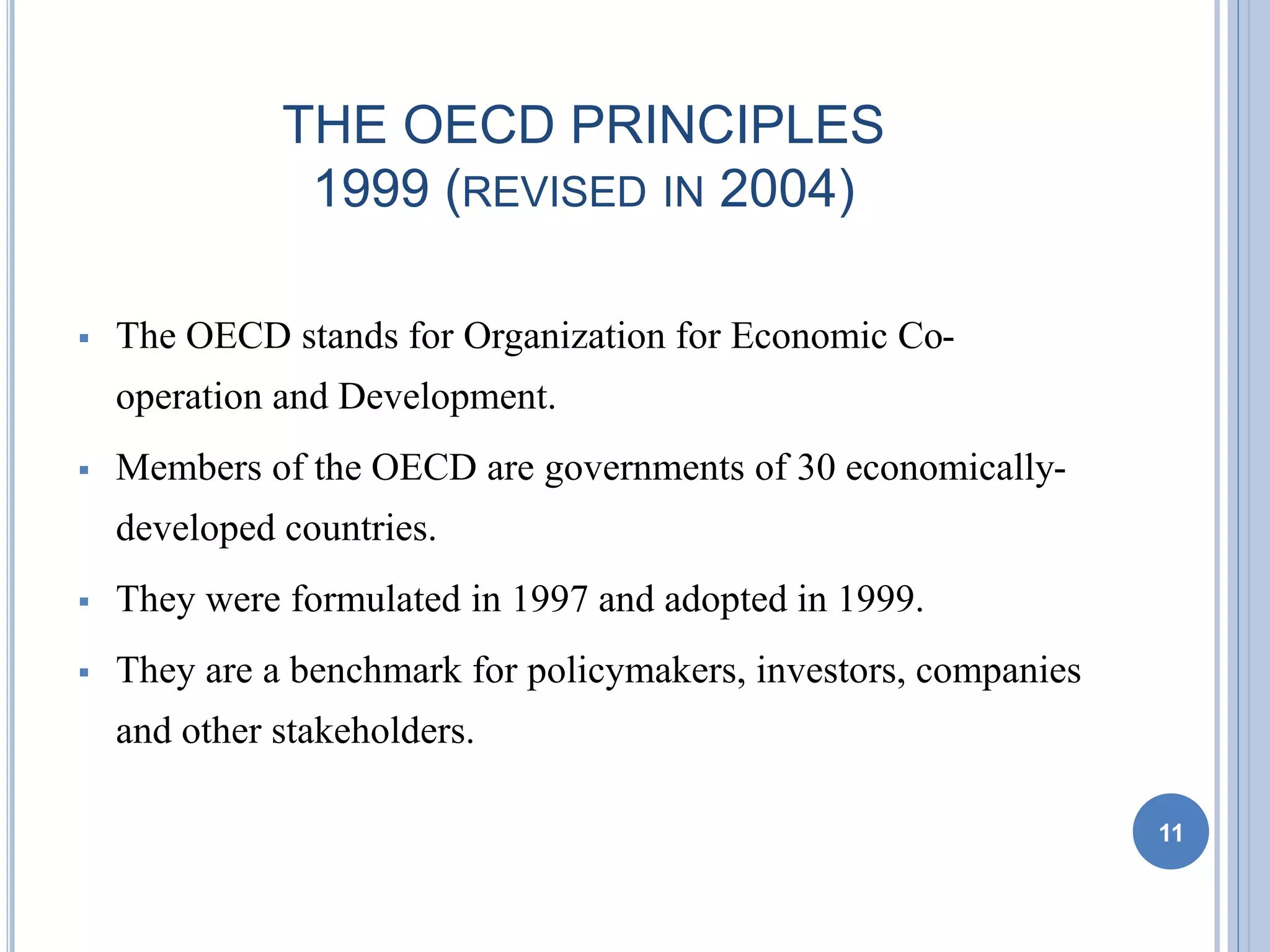 THE OECD PRINCIPLES
1999 (REVISED IN 2004)
 The OECD stands for Organization for Economic Co-
operation and Development.
 Members of the OECD are governments of 30 economically-
developed countries.
 They were formulated in 1997 and adopted in 1999.
 They are a benchmark for policymakers, investors, companies
and other stakeholders.
11
 