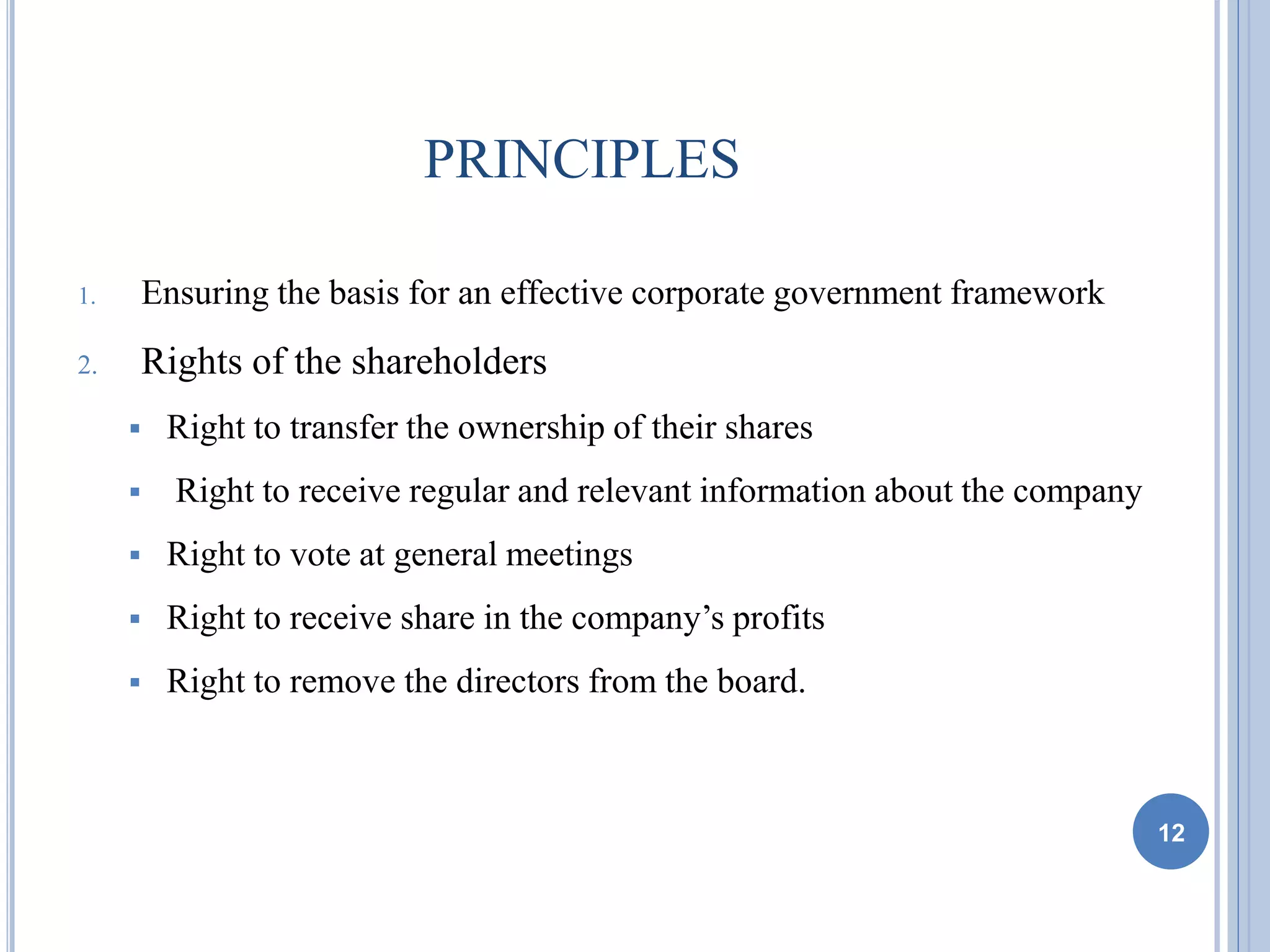 PRINCIPLES
1. Ensuring the basis for an effective corporate government framework
2. Rights of the shareholders
 Right to transfer the ownership of their shares
 Right to receive regular and relevant information about the company
 Right to vote at general meetings
 Right to receive share in the company’s profits
 Right to remove the directors from the board.
12
 