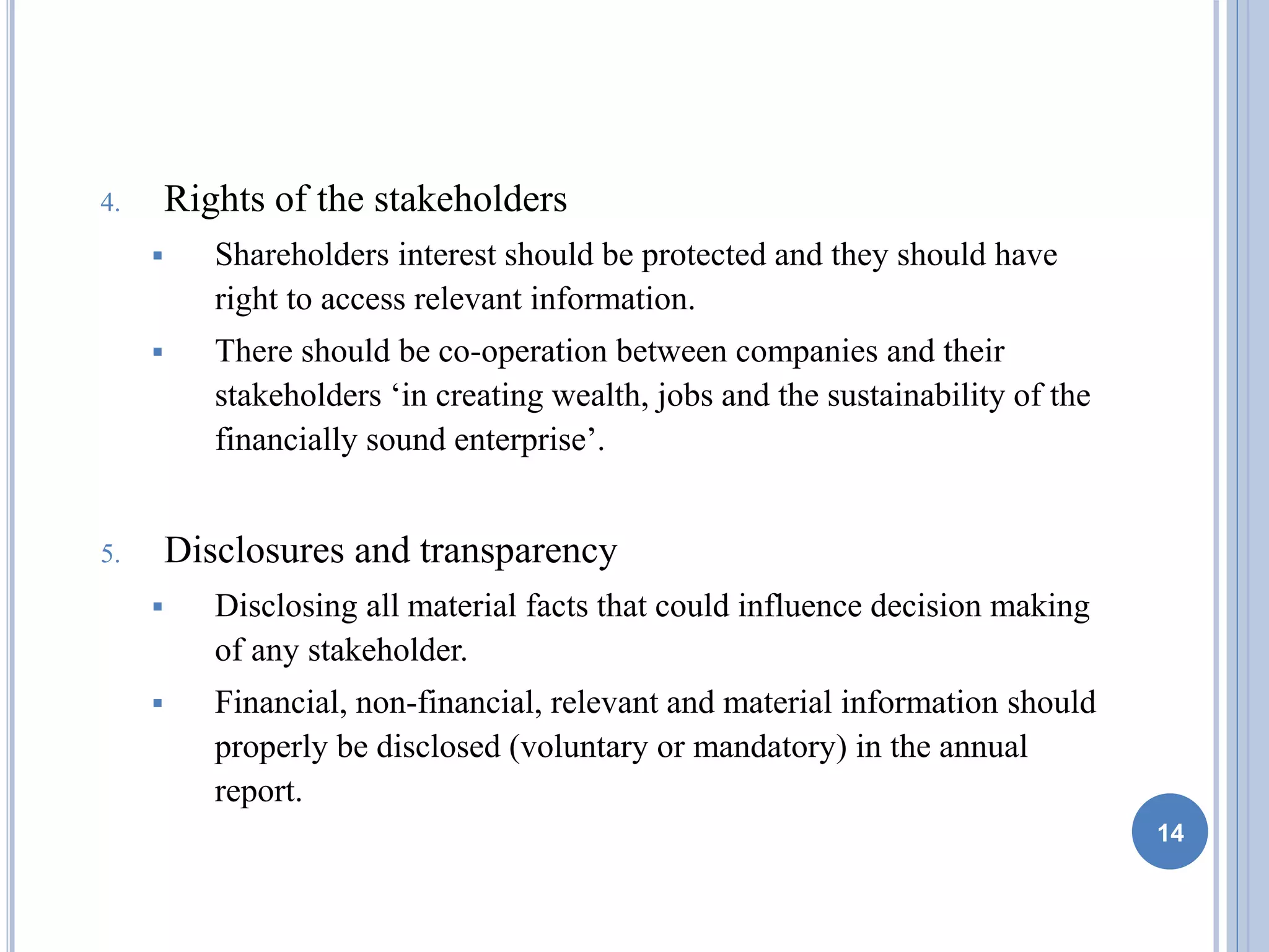 4. Rights of the stakeholders
 Shareholders interest should be protected and they should have
right to access relevant information.
 There should be co-operation between companies and their
stakeholders ‘in creating wealth, jobs and the sustainability of the
financially sound enterprise’.
5. Disclosures and transparency
 Disclosing all material facts that could influence decision making
of any stakeholder.
 Financial, non-financial, relevant and material information should
properly be disclosed (voluntary or mandatory) in the annual
report.
14
 