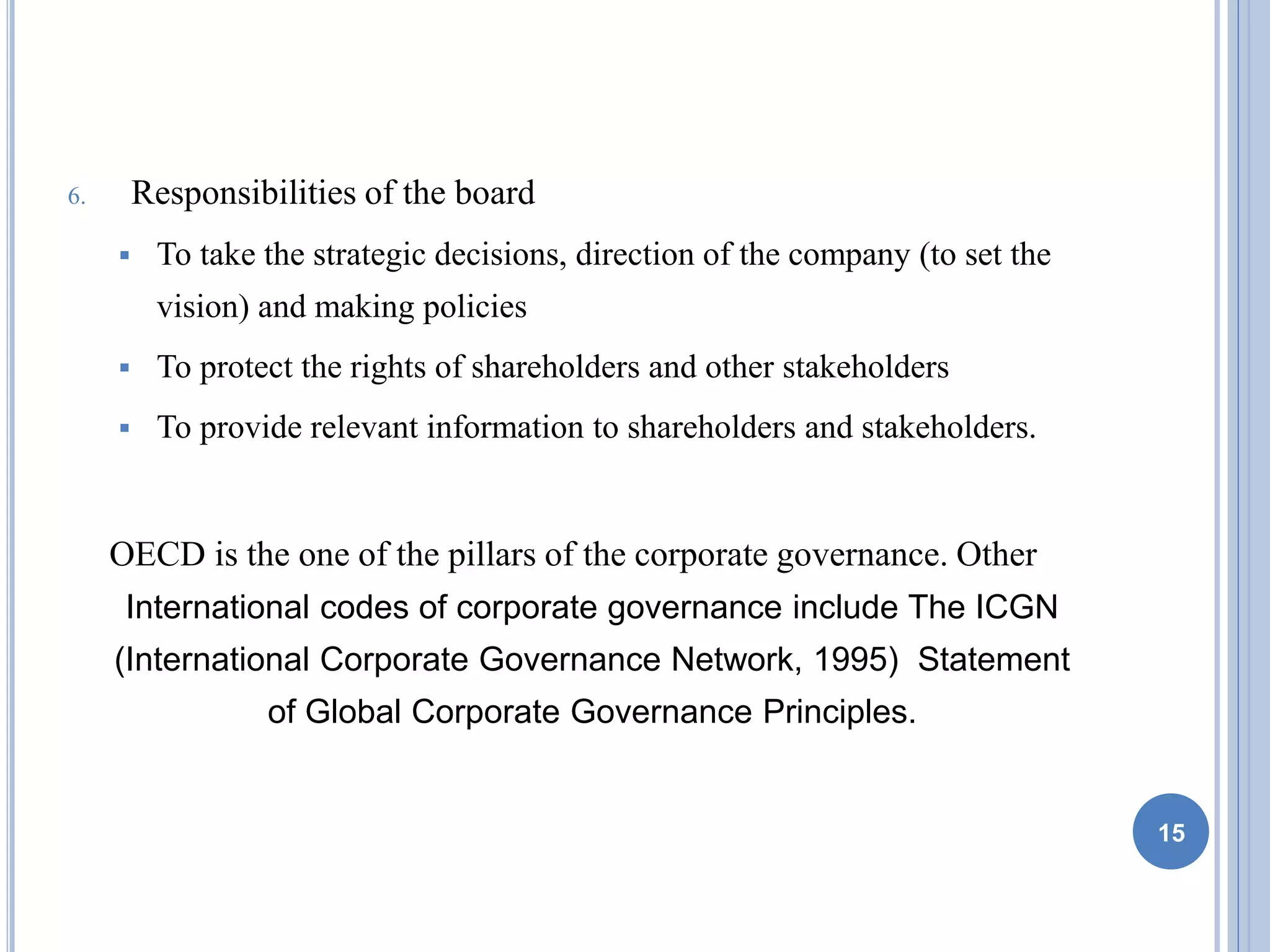 6. Responsibilities of the board
 To take the strategic decisions, direction of the company (to set the
vision) and making policies
 To protect the rights of shareholders and other stakeholders
 To provide relevant information to shareholders and stakeholders.
OECD is the one of the pillars of the corporate governance. Other
International codes of corporate governance include The ICGN
(International Corporate Governance Network, 1995) Statement
of Global Corporate Governance Principles.
15
 