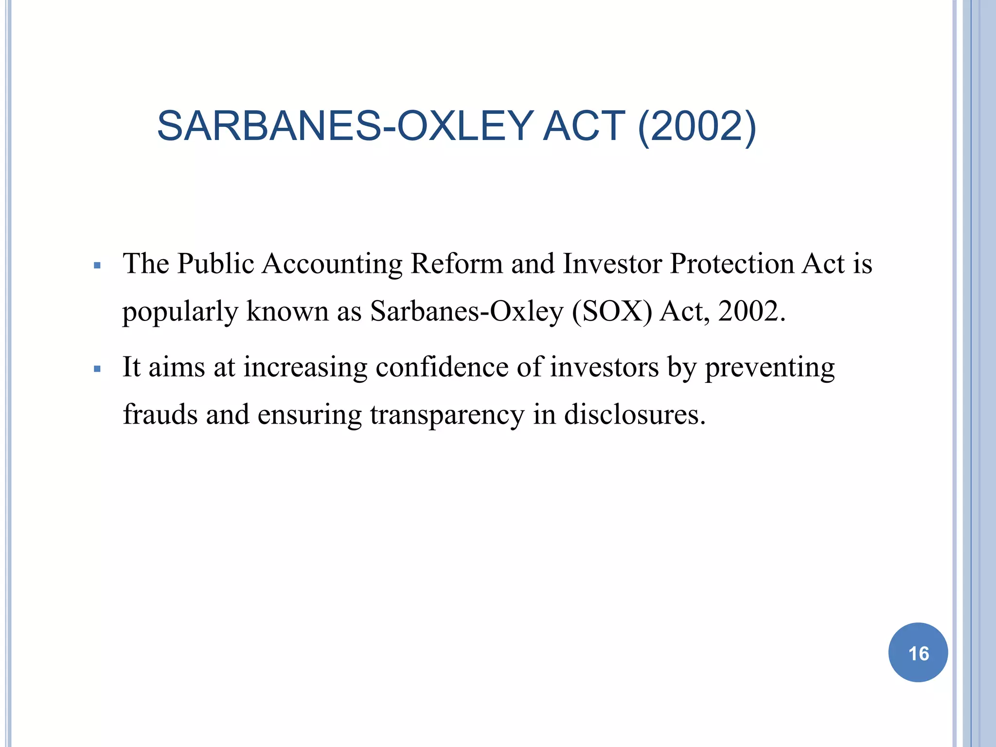 SARBANES-OXLEY ACT (2002)
 The Public Accounting Reform and Investor Protection Act is
popularly known as Sarbanes-Oxley (SOX) Act, 2002.
 It aims at increasing confidence of investors by preventing
frauds and ensuring transparency in disclosures.
16
 