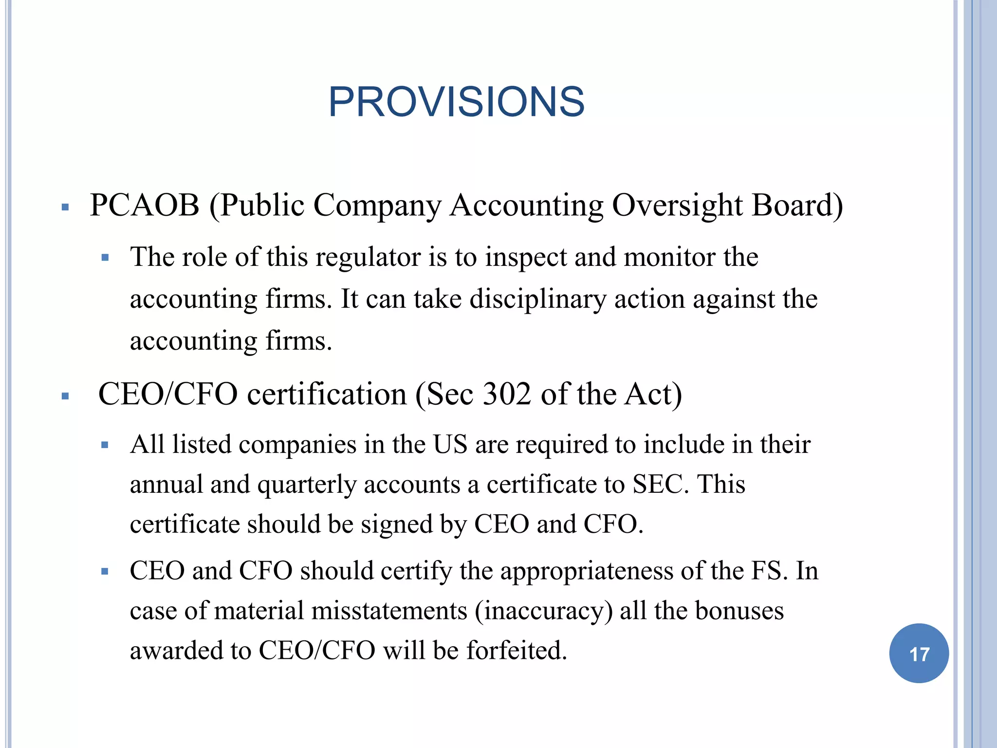 PROVISIONS
 PCAOB (Public Company Accounting Oversight Board)
 The role of this regulator is to inspect and monitor the
accounting firms. It can take disciplinary action against the
accounting firms.
 CEO/CFO certification (Sec 302 of the Act)
 All listed companies in the US are required to include in their
annual and quarterly accounts a certificate to SEC. This
certificate should be signed by CEO and CFO.
 CEO and CFO should certify the appropriateness of the FS. In
case of material misstatements (inaccuracy) all the bonuses
awarded to CEO/CFO will be forfeited. 17
 