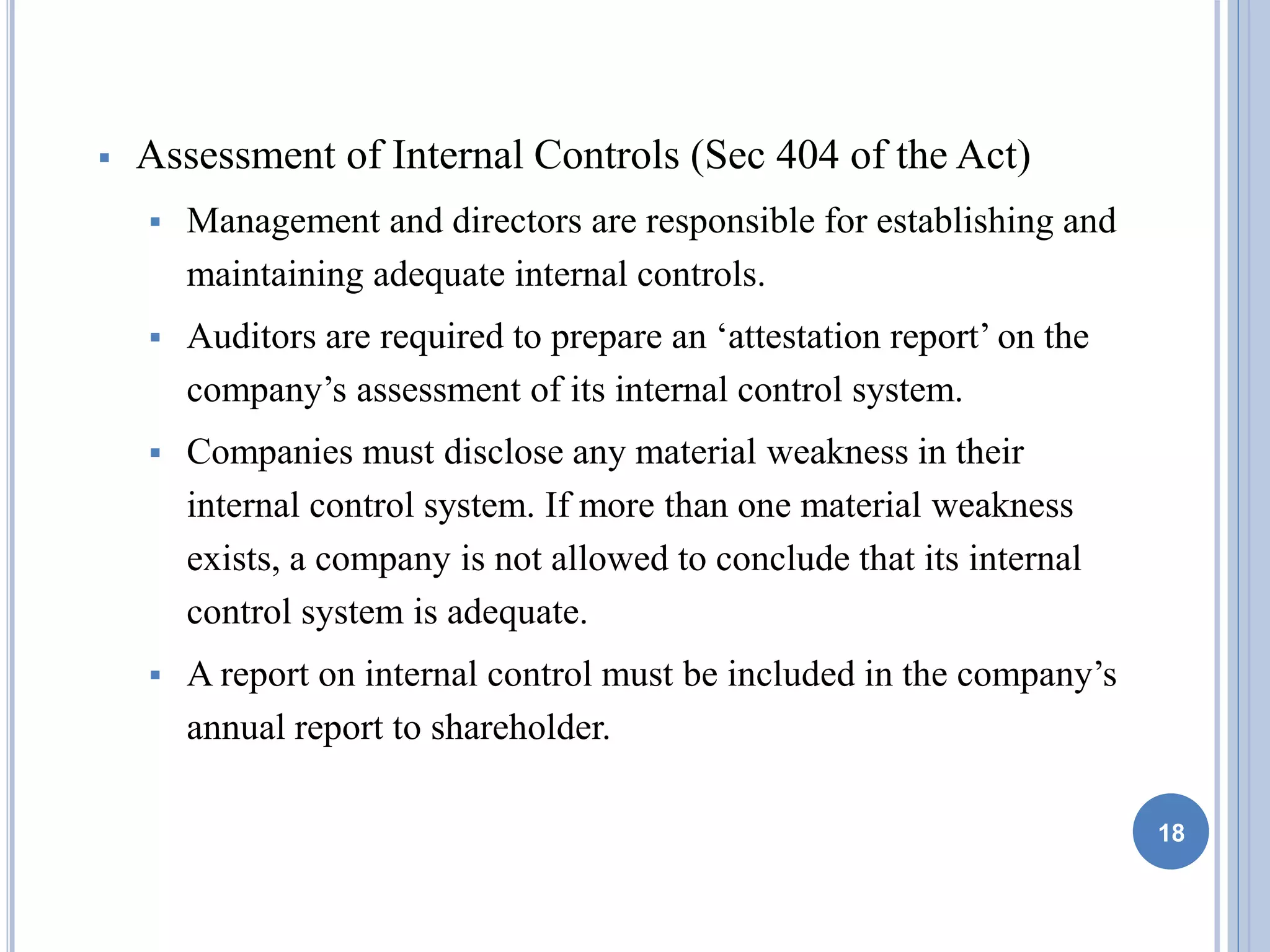  Assessment of Internal Controls (Sec 404 of the Act)
 Management and directors are responsible for establishing and
maintaining adequate internal controls.
 Auditors are required to prepare an ‘attestation report’ on the
company’s assessment of its internal control system.
 Companies must disclose any material weakness in their
internal control system. If more than one material weakness
exists, a company is not allowed to conclude that its internal
control system is adequate.
 A report on internal control must be included in the company’s
annual report to shareholder.
18
 