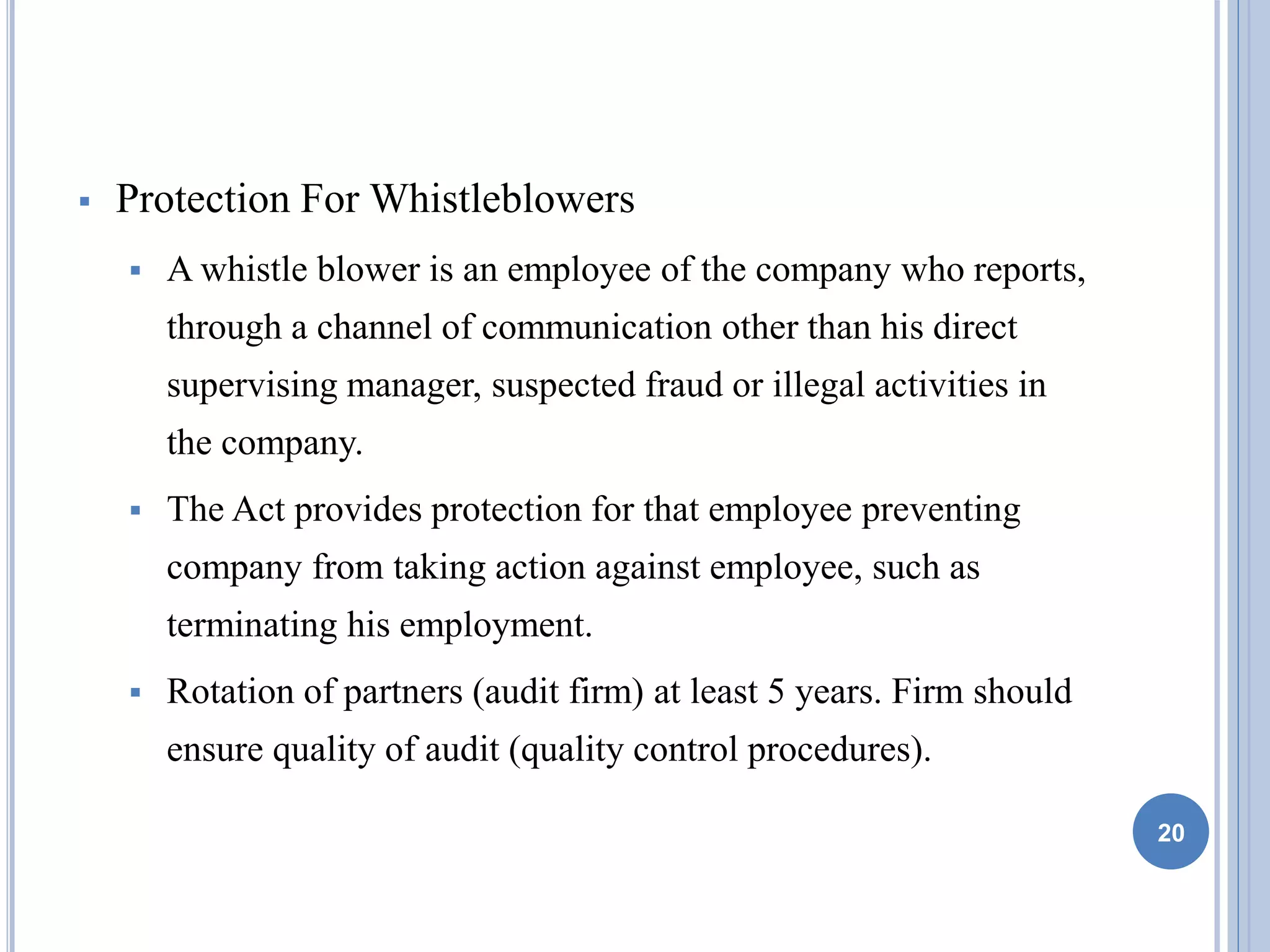  Protection For Whistleblowers
 A whistle blower is an employee of the company who reports,
through a channel of communication other than his direct
supervising manager, suspected fraud or illegal activities in
the company.
 The Act provides protection for that employee preventing
company from taking action against employee, such as
terminating his employment.
 Rotation of partners (audit firm) at least 5 years. Firm should
ensure quality of audit (quality control procedures).
20
 