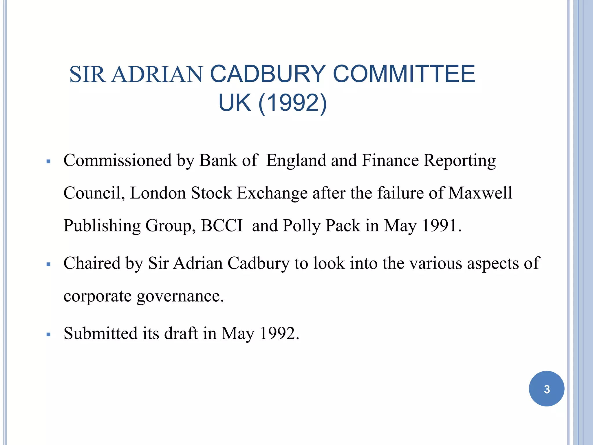 SIR ADRIAN CADBURY COMMITTEE
UK (1992)
 Commissioned by Bank of England and Finance Reporting
Council, London Stock Exchange after the failure of Maxwell
Publishing Group, BCCI and Polly Pack in May 1991.
 Chaired by Sir Adrian Cadbury to look into the various aspects of
corporate governance.
 Submitted its draft in May 1992.
3
 