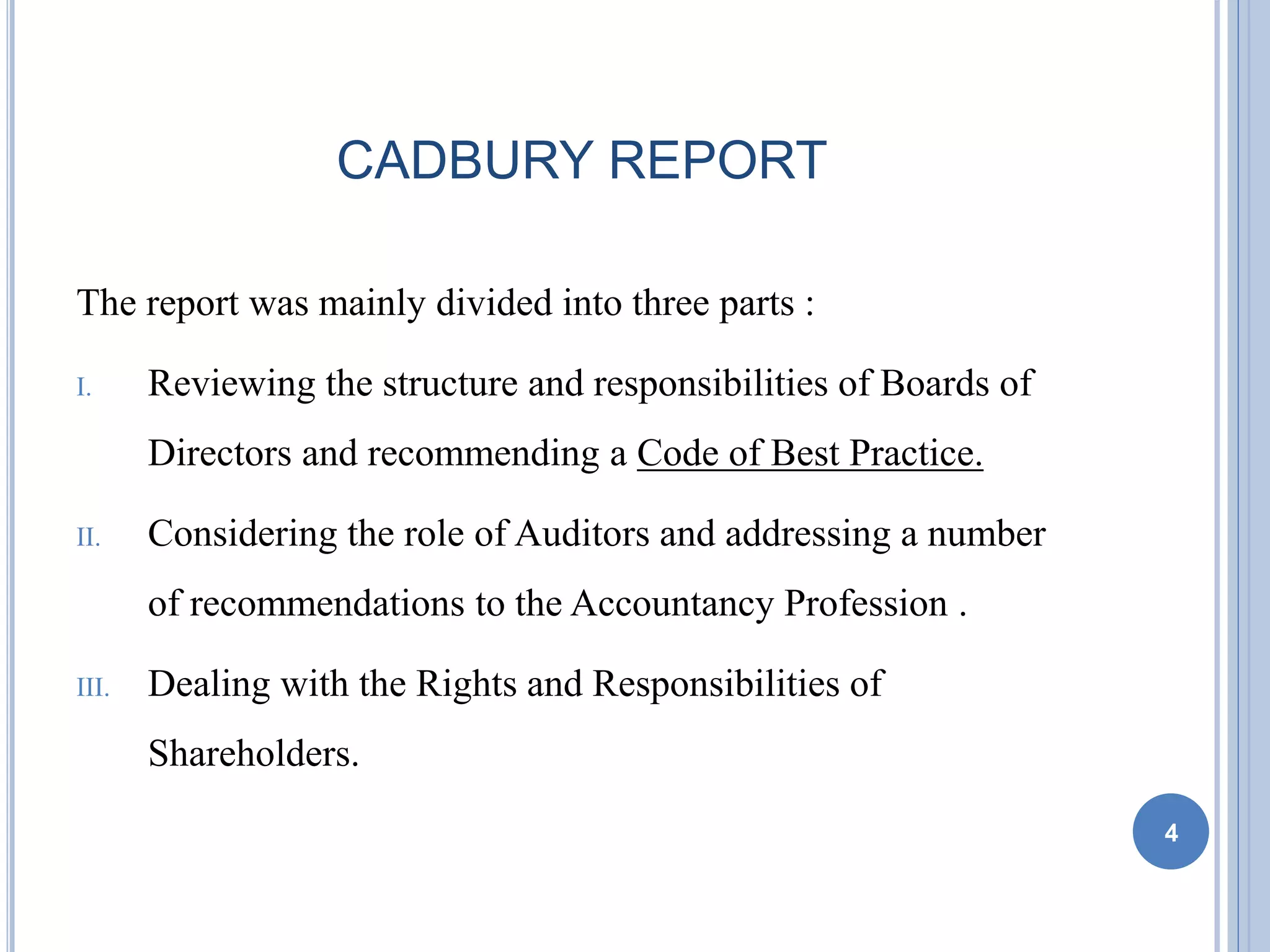 CADBURY REPORT
The report was mainly divided into three parts :
I. Reviewing the structure and responsibilities of Boards of
Directors and recommending a Code of Best Practice.
II. Considering the role of Auditors and addressing a number
of recommendations to the Accountancy Profession .
III. Dealing with the Rights and Responsibilities of
Shareholders.
4
 