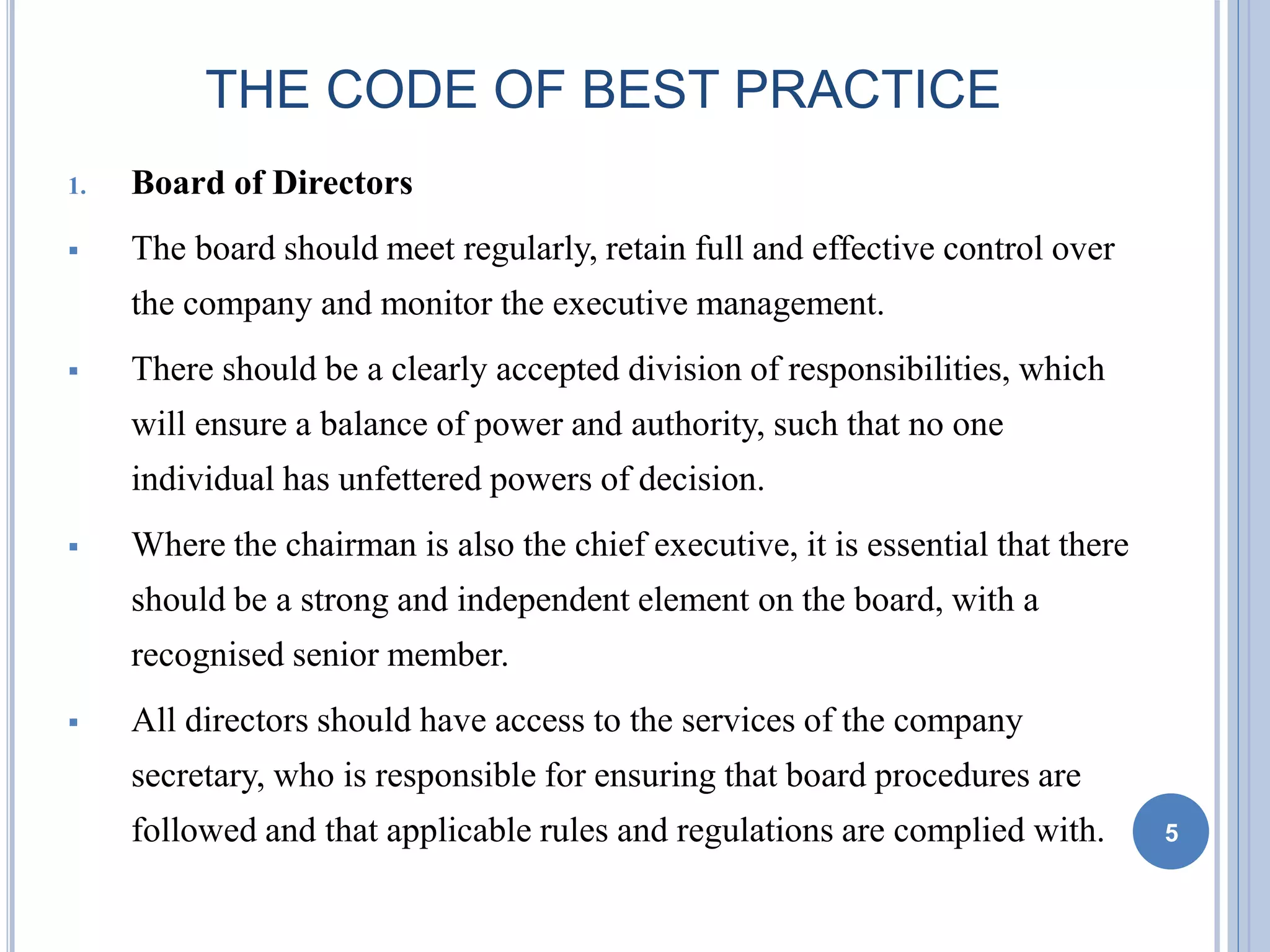 THE CODE OF BEST PRACTICE
1. Board of Directors
 The board should meet regularly, retain full and effective control over
the company and monitor the executive management.
 There should be a clearly accepted division of responsibilities, which
will ensure a balance of power and authority, such that no one
individual has unfettered powers of decision.
 Where the chairman is also the chief executive, it is essential that there
should be a strong and independent element on the board, with a
recognised senior member.
 All directors should have access to the services of the company
secretary, who is responsible for ensuring that board procedures are
followed and that applicable rules and regulations are complied with. 5
 