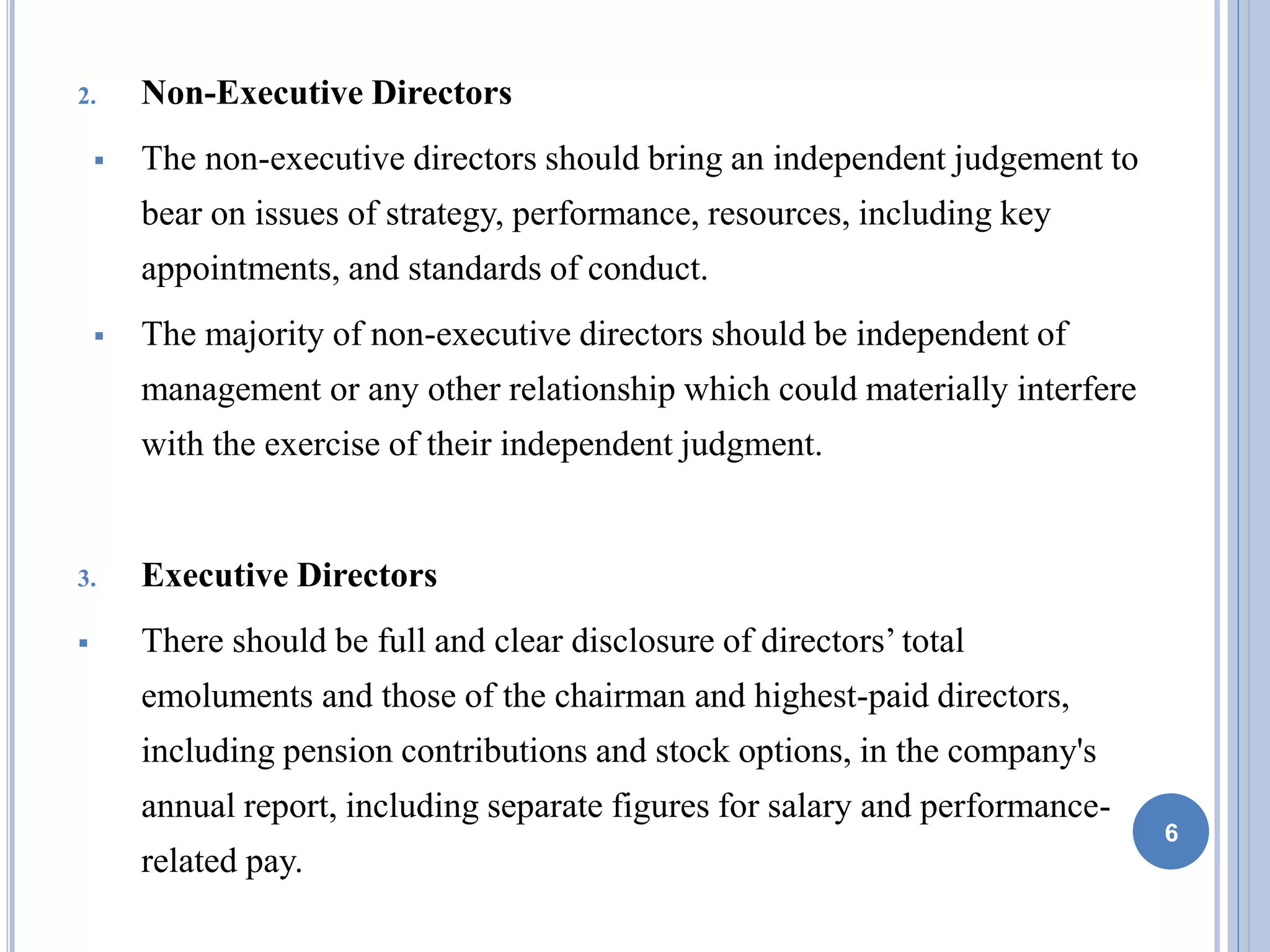 2. Non-Executive Directors
 The non-executive directors should bring an independent judgement to
bear on issues of strategy, performance, resources, including key
appointments, and standards of conduct.
 The majority of non-executive directors should be independent of
management or any other relationship which could materially interfere
with the exercise of their independent judgment.
3. Executive Directors
 There should be full and clear disclosure of directors’ total
emoluments and those of the chairman and highest-paid directors,
including pension contributions and stock options, in the company's
annual report, including separate figures for salary and performance-
related pay.
6
 