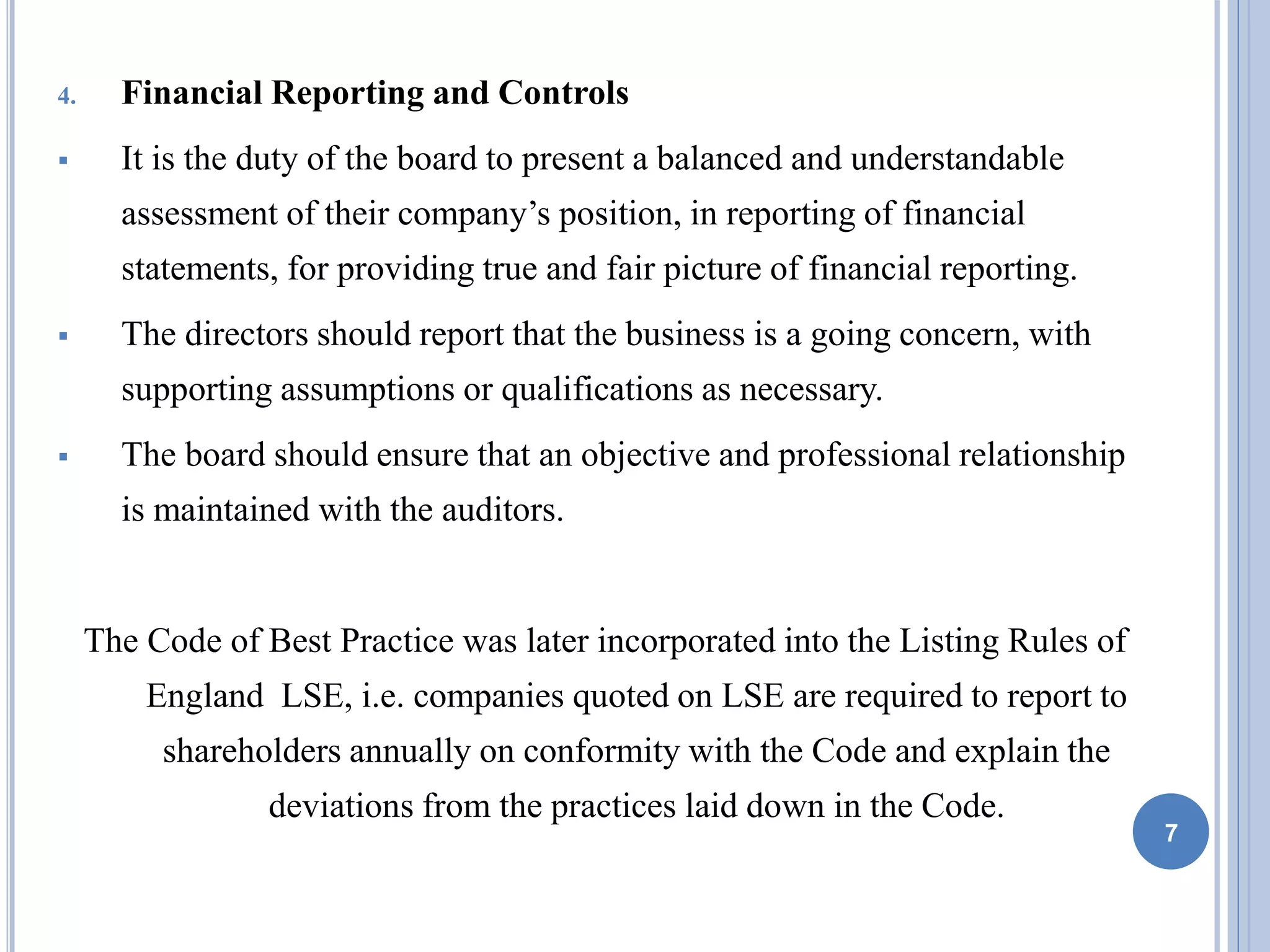 4. Financial Reporting and Controls
 It is the duty of the board to present a balanced and understandable
assessment of their company’s position, in reporting of financial
statements, for providing true and fair picture of financial reporting.
 The directors should report that the business is a going concern, with
supporting assumptions or qualifications as necessary.
 The board should ensure that an objective and professional relationship
is maintained with the auditors.
The Code of Best Practice was later incorporated into the Listing Rules of
England LSE, i.e. companies quoted on LSE are required to report to
shareholders annually on conformity with the Code and explain the
deviations from the practices laid down in the Code.
7
 