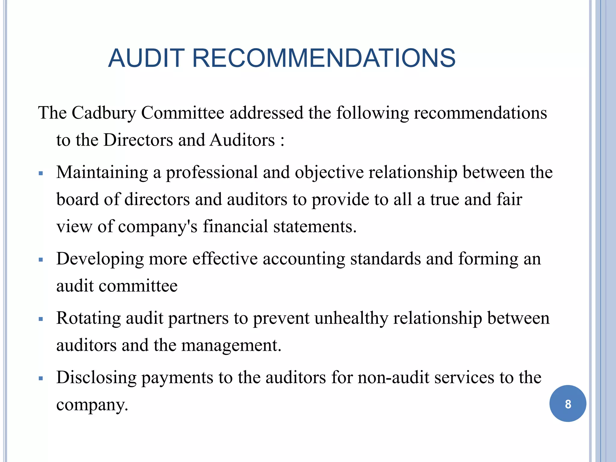 AUDIT RECOMMENDATIONS
The Cadbury Committee addressed the following recommendations
to the Directors and Auditors :
 Maintaining a professional and objective relationship between the
board of directors and auditors to provide to all a true and fair
view of company's financial statements.
 Developing more effective accounting standards and forming an
audit committee
 Rotating audit partners to prevent unhealthy relationship between
auditors and the management.
 Disclosing payments to the auditors for non-audit services to the
company. 8
 