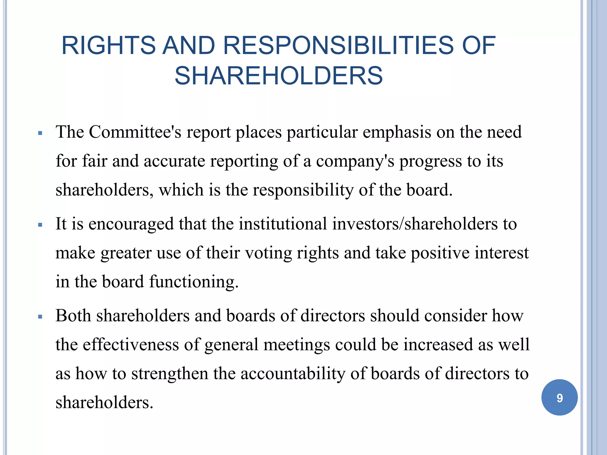 RIGHTS AND RESPONSIBILITIES OF
SHAREHOLDERS
 The Committee's report places particular emphasis on the need
for fair and accurate reporting of a company's progress to its
shareholders, which is the responsibility of the board.
 It is encouraged that the institutional investors/shareholders to
make greater use of their voting rights and take positive interest
in the board functioning.
 Both shareholders and boards of directors should consider how
the effectiveness of general meetings could be increased as well
as how to strengthen the accountability of boards of directors to
shareholders. 9
 