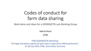 Codes of conduct for
farm data sharing
Work done and ideas for a GODAN/CTA sub-Working Group
Valeria Pesce
(CTA)
KTBL/GODAN/CTA Workshop
"On legal and policy aspects of open data in agriculture affecting farmers".
25-26 July 2019, KTBL, Darmstadt, Germany
 