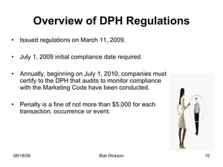 Overview of DPH Regulations Issued regulations on March 11, 2009. July 1, 2009 initial compliance date required. Annually, beginning on July 1, 2010, companies must certify to the DPH that audits to monitor compliance with the Marketing Code have been conducted. Penalty is a fine of not more than $5,000 for each transaction, occurrence or event. 
