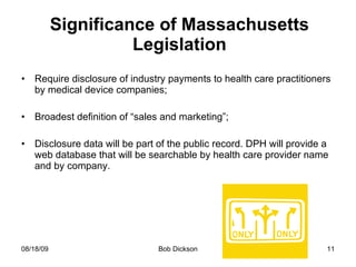 Significance of Massachusetts Legislation Require disclosure of industry payments to health care practitioners by medical device companies; Broadest definition of “sales and marketing”; Disclosure data will be part of the public record. DPH will provide a web database that will be searchable by health care provider name and by company. 