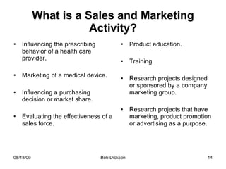 What is a Sales and Marketing Activity? Influencing the prescribing behavior of a health care provider. Marketing of a medical device. Influencing a purchasing decision or market share. Evaluating the effectiveness of a sales force. Product education. Training. Research projects designed or sponsored by a company marketing group. Research projects that have marketing, product promotion or advertising as a purpose.  