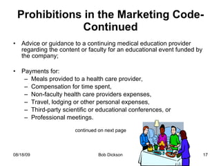 Prohibitions in the Marketing Code-Continued Advice or guidance to a continuing medical education provider regarding the content or faculty for an educational event funded by the company; Payments for: Meals provided to a health care provider, Compensation for time spent, Non-faculty health care providers expenses, Travel, lodging or other personal expenses, Third-party scientific or educational conferences, or Professional meetings.  continued on next page 