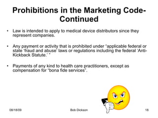 Prohibitions in the Marketing Code-Continued Law is intended to apply to medical device distributors since they represent companies. Any payment or activity that is prohibited under “applicable federal or state ‘fraud and abuse’ laws or regulations including the federal ‘Anti-Kickback Statute.’ ” Payments of any kind to health care practitioners, except as compensation for “bona fide services”. 
