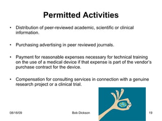 Permitted Activities Distribution of peer-reviewed academic, scientific or clinical information. Purchasing advertising in peer reviewed journals. Payment for reasonable expenses necessary for technical training on the use of a medical device if that expense is part of the vendor’s purchase contract for the device. Compensation for consulting services in connection with a genuine research project or a clinical trial.  
