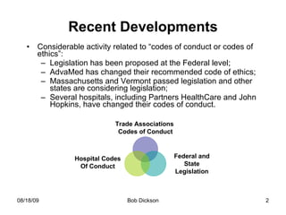 Recent Developments Considerable activity related to “codes of conduct or codes of ethics”: Legislation has been proposed at the Federal level; AdvaMed has changed their recommended code of ethics; Massachusetts and Vermont passed legislation and other states are considering legislation; Several hospitals, including Partners HealthCare and John  Hopkins, have changed their codes of conduct.  Federal and State Legislation Hospital Codes Of Conduct Trade Associations  Codes of Conduct 