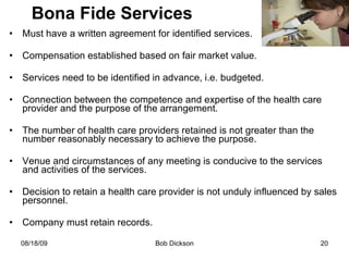 Bona Fide Services Must have a written agreement for identified services. Compensation established based on fair market value. Services need to be identified in advance, i.e. budgeted. Connection between the competence and expertise of the health care provider and the purpose of the arrangement. The number of health care providers retained is not greater than the number reasonably necessary to achieve the purpose. Venue and circumstances of any meeting is conducive to the services and activities of the services. Decision to retain a health care provider is not unduly influenced by sales personnel.  Company must retain records. 