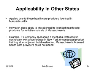 Applicability in Other States Applies only to those health care providers licensed in Massachusetts. However, does apply to Massachusetts licensed health care providers for activities outside of Massachusetts. Example, if a company sponsored a meal at a restaurant in connection with a conference in New York or conducted product training at an adjacent hotel restaurant, Massachusetts licensed health care providers could not attend.  
