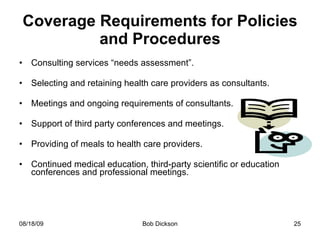 Coverage Requirements for Policies and Procedures Consulting services “needs assessment”. Selecting and retaining health care providers as consultants. Meetings and ongoing requirements of consultants. Support of third party conferences and meetings. Providing of meals to health care providers. Continued medical education, third-party scientific or education conferences and professional meetings.  