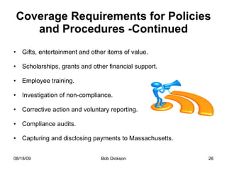 Coverage Requirements for Policies and Procedures -Continued Gifts, entertainment and other items of value. Scholarships, grants and other financial support. Employee training. Investigation of non-compliance. Corrective action and voluntary reporting. Compliance audits. Capturing and disclosing payments to Massachusetts. 