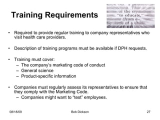 Training Requirements Required to provide regular training to company representatives who visit health care providers. Description of training programs must be available if DPH requests.  Training must cover: The company’s marketing code of conduct General science Product-specific information Companies must regularly assess its representatives to ensure that they comply with the Marketing Code. Companies might want to “test” employees.  