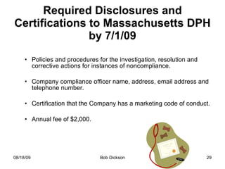 Required Disclosures and Certifications to Massachusetts DPH by 7/1/09 Policies and procedures for the investigation, resolution and corrective actions for instances of noncompliance. Company compliance officer name, address, email address and telephone number. Certification that the Company has a marketing code of conduct. Annual fee of $2,000.  