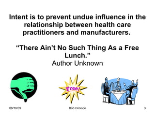 Intent is to prevent undue influence in the relationship between health care practitioners and manufacturers.  “There Ain’t No Such Thing As a Free Lunch.” Author Unknown 