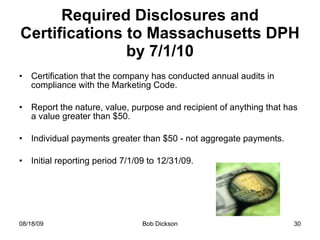 Required Disclosures and Certifications to Massachusetts DPH by 7/1/10 Certification that the company has conducted annual audits in compliance with the Marketing Code. Report the nature, value, purpose and recipient of anything that has a value greater than $50. Individual payments greater than $50 - not aggregate payments. Initial reporting period 7/1/09 to 12/31/09. 