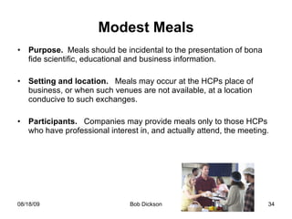 Modest Meals Purpose.  Meals should be incidental to the presentation of bona fide scientific, educational and business information. Setting and location.   Meals may occur at the HCPs place of business, or when such venues are not available, at a location conducive to such exchanges. Participants.   Companies may provide meals only to those HCPs who have professional interest in, and actually attend, the meeting.  