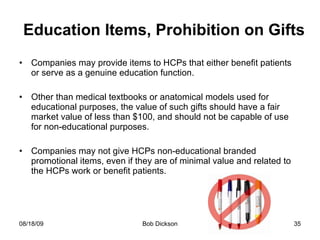 Education Items, Prohibition on Gifts Companies may provide items to HCPs that either benefit patients or serve as a genuine education function.  Other than medical textbooks or anatomical models used for educational purposes, the value of such gifts should have a fair market value of less than $100, and should not be capable of use for non-educational purposes. Companies may not give HCPs non-educational branded promotional items, even if they are of minimal value and related to the HCPs work or benefit patients.  