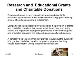 Research and  Educational Grants and Charitable Donations Provision of research and educational grants and charitable donations by companies are worthwhile undertakings provided they are not offered as an unlawful inducement.  Companies should adopt objective criteria for the provision of grants and charitable donations that do not take into account purchasing criteria and implement appropriate procedures to ensure that grants and charitable donations are not used as an unlawful inducement. A company’s sales personnel may provide input about the suitability of a grant or charitable donation recipient or program, but they should not control or unduly influence such decisions. 