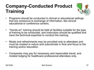 Company-Conducted Product Training Programs should be conducted in clinical or educational settings that are conducive to exchange of information, like clinical educational or conference centers. “ Hands-on” training should be held at facilities suitable for the type of training to be conducted, and instructors should be qualified and have the technical expertise to conduct the training. Meals and refreshments may be provided only to attendees and must be modest in nature and subordinate in time and focus to the training and/or education. Companies may pay for necessary and reasonable travel, and modest lodging for healthcare professional attendees only. 