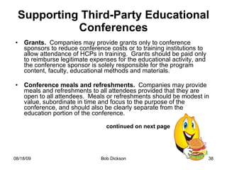 Supporting Third-Party Educational Conferences Grants.  Companies may provide grants only to conference sponsors to reduce conference costs or to training institutions to allow attendance of HCPs in training.  Grants should be paid only to reimburse legitimate expenses for the educational activity, and the conference sponsor is solely responsible for the program content, faculty, educational methods and materials. Conference meals and refreshments.  Companies may provide meals and refreshments to all attendees provided that they are open to all attendees.  Meals or refreshments should be modest in value, subordinate in time and focus to the purpose of the conference, and should also be clearly separate from the education portion of the conference.  continued on next page 