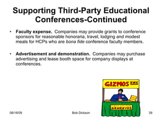 Supporting Third-Party Educational Conferences-Continued Faculty expense.  Companies may provide grants to conference sponsors for reasonable honoraria, travel, lodging and modest meals for HCPs who are  bona fide  conference faculty members. Advertisement and demonstration.  Companies may purchase advertising and lease booth space for company displays at conferences. 