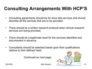 Consulting Arrangements With HCP’S Consulting agreements should be for  bona fide  services and should describe all the services that are to be provided. There should be a written research protocol when clinical research services are being provided. There should be a legitimate need for the services identified and documented in advance. Consultants should be selected based upon their qualifications relative to their defined need. Continued on next page 
