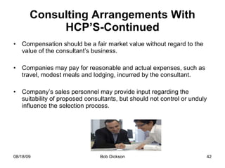 Consulting Arrangements With HCP’S-Continued Compensation should be a fair market value without regard to the value of the consultant’s business. Companies may pay for reasonable and actual expenses, such as travel, modest meals and lodging, incurred by the consultant. Company’s sales personnel may provide input regarding the suitability of proposed consultants, but should not control or unduly influence the selection process. 