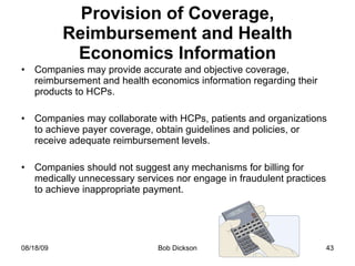 Provision of Coverage, Reimbursement and Health Economics Information Companies may provide accurate and objective coverage, reimbursement and health economics information regarding their products to HCPs. Companies may collaborate with HCPs, patients and organizations to achieve payer coverage, obtain guidelines and policies, or receive adequate reimbursement levels. Companies should not suggest any mechanisms for billing for medically unnecessary services nor engage in fraudulent practices to achieve inappropriate payment. 