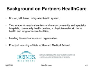 Background on Partners HealthCare Boston, MA based integrated health system.  Two academic medical centers and many community and specialty hospitals, community health centers, a physician network, home health and long-term care facilities. Leading biomedical research organization. Principal teaching affiliate of Harvard Medical School.  