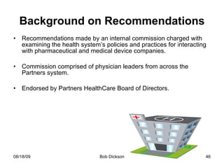 Background on Recommendations Recommendations made by an internal commission charged with examining the health system’s policies and practices for interacting with pharmaceutical and medical device companies. Commission comprised of physician leaders from across the Partners system. Endorsed by Partners HealthCare Board of Directors. 