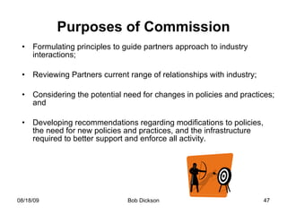 Purposes of Commission Formulating principles to guide partners approach to industry interactions; Reviewing Partners current range of relationships with industry; Considering the potential need for changes in policies and practices; and Developing recommendations regarding modifications to policies, the need for new policies and practices, and the infrastructure required to better support and enforce all activity.  
