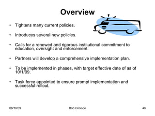 Overview Tightens many current policies. Introduces several new policies. Calls for a renewed and rigorous institutional commitment to education, oversight and enforcement.  Partners will develop a comprehensive implementation plan. To be implemented in phases, with target effective date of as of 10/1/09. Task force appointed to ensure prompt implementation and successful rollout.  