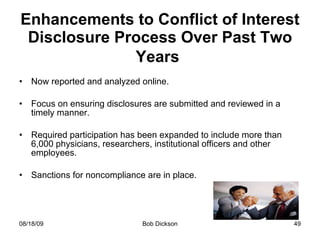 Enhancements to Conflict of Interest Disclosure Process Over Past Two Years   Now reported and analyzed online. Focus on ensuring disclosures are submitted and reviewed in a timely manner.  Required participation has been expanded to include more than 6,000 physicians, researchers, institutional officers and other employees.  Sanctions for noncompliance are in place. 