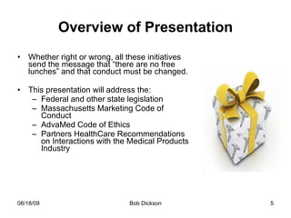 Overview of Presentation Whether right or wrong, all these initiatives send the message that “there are no free lunches” and that conduct must be changed.  This presentation will address the: Federal and other state legislation Massachusetts Marketing Code of Conduct AdvaMed Code of Ethics Partners HealthCare Recommendations on Interactions with the Medical Products Industry 