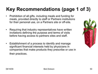 Key Recommendations (page 1 of 3)  Prohibition of all gifts, including meals and funding for meals, provided directly to staff or Partners institutions for their personal use, on a Partners site or off-site.  Requiring that industry representatives have written invitations defining the purpose and terms of visits before having access to partners sites and staff. Establishment of a process to identify and manage significant financial interests held by physicians in companies that make products they prescribe or use in their practices.   