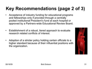 Key Recommendations (page 2 of 3)  Acceptance of industry funding for educational programs and fellowships only if provided through a centrally pooled institutional President’s fund at each hospital or approved by a Partners-wide Educational Review Board. Establishment of a robust, tiered approach to evaluate research related conflicts of interest. Adoption of a stricter policy holding certain officials to a higher standard because of their influential positions with the organization.  